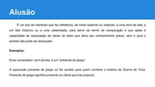 Alusão
É um tipo de intertexto que faz referência, de modo explícito ou implícito, a uma obra de arte, a
um fato histórico ou a uma celebridade, para servir de termo de comparação e que apela à
capacidade de associação de ideias do leitor que ativa seu conhecimento prévio, sem o qual o
sentido não pode ser alcançado.
Exemplos:
Esse computador, sem dúvida, é um “presente de grego”.
A expressão presente de grego só faz sentido para quem conhece a história da Guerra de Troia.
Presente de grego significa presente ou oferta que traz prejuízo.
 