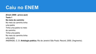 Caiu no ENEM
(Enem 2009 - prova azul)
Texto 1
No meio do caminho
No meio do caminho tinha
uma pedra
Tinha uma pedra no meio
do caminho
Tinha uma pedra
No meio do caminho tinha
uma pedra
ANDRADE, C. D. Antologia poética. Rio de Janeiro/ São Paulo: Record, 2000. (fragmento).
 