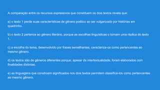 A comparação entre os recursos expressivos que constituem os dois textos revela que:
a) o texto 1 perde suas características de gênero poético ao ser vulgarizado por histórias em
quadrinho.
b) o texto 2 pertence ao gênero literário, porque as escolhas linguísticas o tornam uma réplica do texto
1.
c) a escolha do tema, desenvolvido por frases semelhantes, caracteriza-os como pertencentes ao
mesmo gênero.
d) os textos são de gêneros diferentes porque, apesar da intertextualidade, foram elaborados com
finalidades distintas.
e) as linguagens que constroem significados nos dois textos permitem classificá-los como pertencentes
ao mesmo gênero.
 