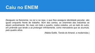 Caiu no ENEM
Desiguais na fisionomia, na cor e na raça, o que lhes assegura identidade peculiar, são
iguais enquanto frente de trabalho. Num dos cantos, as chaminés das indústrias se
alçam verticalmente. No mais, em todo o quadro, rostos colados, um ao lado do outro,
em pirâmide que tende a se prolongar infinitamente, como mercadoria que se acumula,
pelo quadro afora.
(Nádia Gotlib. Tarsila do Amaral, a modernista.)
 