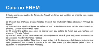 Caiu no ENEM
O texto aponta no quadro de Tarsila do Amaral um tema que também se encontra nos versos
transcritos em:
a) “Pensem nas meninas/ Cegas inexatas/ Pensem nas mulheres/ Rotas alteradas.” (Vinícius de
Moraes)
b) “Somos muitos severinos/ iguais em tudo e na sina:/ a de abrandar estas pedras/ suando-se muito
em cima.” (João Cabral de Melo Neto)
c) “O funcionário público não cabe no poema/ com seu salário de fome/ sua vida fechada em
arquivos.” (Ferreira Gullar)
d) “Não sou nada./ Nunca serei nada./ Não posso querer ser nada./À parte isso, tenho em mim todos
os sonhos do mundo.” (Fernando Pessoa)
e) “Os inocentes do Leblon/ Não viram o navio entrar (...)/ Os inocentes, definitivamente inocentes/
tudo ignoravam,/ mas a areia é quente, e há um óleo suave que eles passam pelas costas, e
aquecem.” (Carlos Drummond de Andrade)
 