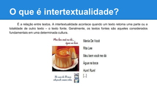 O que é intertextualidade?
É a relação entre textos. A intertextualidade acontece quando um texto retoma uma parte ou a
totalidade de outro texto – o texto fonte. Geralmente, os textos fontes são aqueles considerados
fundamentais em uma determinada cultura.
 