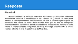 Resposta
Alternativa B
No quadro Operários, de Tarsila do Amaral, a linguagem extralinguística sugere que
a diversidade individual é desconsiderada pelo conceito de igualdade de condição de
trabalho e, consequentemente, desconsiderada na vida. A mesma sugestão pode ser
encontrada nos versos de João Cabral de Melo Neto, pois na fala do protagonista
podemos observar a dissolução da individualidade dos nordestinos no trabalho de lavrar
a terra. A intertextualidade configura-se por meio do diálogo existente entre a tela de
Tarsila e o trecho do livro de João Cabral de Melo Neto.
 