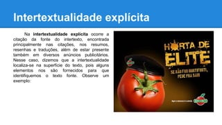 Intertextualidade explícita
Na intertextualidade explícita ocorre a
citação da fonte do intertexto, encontrada
principalmente nas citações, nos resumos,
resenhas e traduções, além de estar presente
também em diversos anúncios publicitários.
Nesse caso, dizemos que a intertextualidade
localiza-se na superfície do texto, pois alguns
elementos nos são fornecidos para que
identifiquemos o texto fonte. Observe um
exemplo:
 