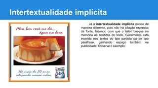 Intertextualidade implícita
Já a intertextualidade implícita ocorre de
maneira diferente, pois não há citação expressa
da fonte, fazendo com que o leitor busque na
memória os sentidos do texto. Geralmente está
inserida nos textos do tipo paródia ou do tipo
paráfrase, ganhando espaço também na
publicidade. Observe o exemplo:
 