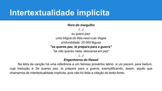 Intertextualidade implícita
Hora do mergulho
(...)
eu quero paz:
uma trégua do lilás-neon-Las Vegas
profundidade: 20.000 léguas
"se queres paz, te prepara para a guerra"
"se não queres nada, descansa em paz"
(...)
Engenheiros do Hawaii
Na letra da canção há uma referência a um famoso provérbio latino: si uis pacem, para bellum,
cuja tradução é Se queres paz, te prepara para a guerra, exemplificando, assim, aquilo que
chamamos de intertextualidade implícita, pois não foi feita a citação do texto-fonte.
 
