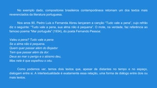 No exemplo dado, compositores brasileiros contemporâneos retomam um dos textos mais
reverenciados da literatura portuguesa.
Nos anos 90, Pedro Luis e Fernanda Abreu lançaram a canção “Tudo vale a pena”, cujo refrão
diz o seguinte: “Tudo vale a pena, sua alma não é pequena”. O mote, na verdade, faz referência ao
famoso poema “Mar português” (1934), do poeta Fernando Pessoa:
Valeu a pena? Tudo vale a pena
Se a alma não é pequena.
Quem quer passar além do Bojador
Tem que passar além da dor.
Deus ao mar o perigo e o abismo deu,
Mas nele é que espelhou o céu.
Como podemos ver, temos dois textos que, apesar de distantes no tempo e no espaço,
dialogam entre si. A intertextualidade é exatamente essa relação, uma forma de diálogo entre dois ou
mais textos.
 