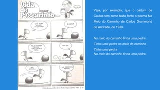 Veja, por exemplo, que o cartum de
Caulos tem como texto fonte o poema No
Meio do Caminho de Carlos Drummond
de Andrade, de 1930.
No meio do caminho tinha uma pedra
Tinha uma pedra no meio do caminho
Tinha uma pedra
No meio do caminho tinha uma pedra.
 