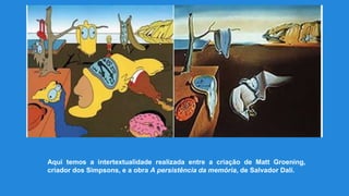 Aqui temos a intertextualidade realizada entre a criação de Matt Groening,
criador dos Simpsons, e a obra A persistência da memória, de Salvador Dalí.
 
