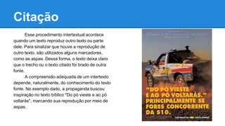 Citação
Esse procedimento intertextual acontece
quando um texto reproduz outro texto ou parte
dele. Para sinalizar que houve a reprodução de
outro texto, são utilizados alguns marcadores,
como as aspas. Dessa forma, o texto deixa claro
que o trecho ou o texto citado foi tirado de outra
fonte.
A compreensão adequada de um intertexto
depende, naturalmente, do conhecimento do texto
fonte. No exemplo dado, a propaganda buscou
inspiração no texto bíblico "Do pó vieste e ao pó
voltarás", marcando sua reprodução por meio de
aspas.
 