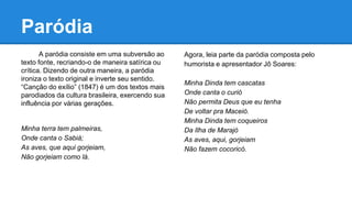 Paródia
A paródia consiste em uma subversão ao
texto fonte, recriando-o de maneira satírica ou
crítica. Dizendo de outra maneira, a paródia
ironiza o texto original e inverte seu sentido.
“Canção do exílio” (1847) é um dos textos mais
parodiados da cultura brasileira, exercendo sua
influência por várias gerações.
Minha terra tem palmeiras,
Onde canta o Sabiá;
As aves, que aqui gorjeiam,
Não gorjeiam como lá.
Agora, leia parte da paródia composta pelo
humorista e apresentador Jô Soares:
Minha Dinda tem cascatas
Onde canta o curió
Não permita Deus que eu tenha
De voltar pra Maceió.
Minha Dinda tem coqueiros
Da Ilha de Marajó
As aves, aqui, gorjeiam
Não fazem cocoricó.
 