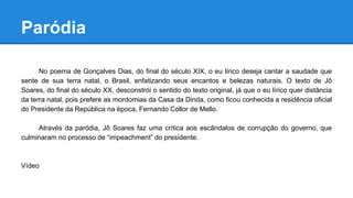 Paródia
No poema de Gonçalves Dias, do final do século XIX, o eu lírico deseja cantar a saudade que
sente de sua terra natal, o Brasil, enfatizando seus encantos e belezas naturais. O texto de Jô
Soares, do final do século XX, desconstrói o sentido do texto original, já que o eu lírico quer distância
da terra natal, pois prefere as mordomias da Casa da Dinda, como ficou conhecida a residência oficial
do Presidente da República na época, Fernando Collor de Mello.
Através da paródia, Jô Soares faz uma crítica aos escândalos de corrupção do governo, que
culminaram no processo de “impeachment” do presidente.
Vídeo
 
