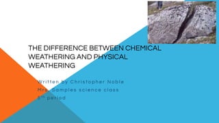 THE DIFFERENCE BETWEEN CHEMICAL
WEATHERING AND PHYSICAL
WEATHERING
W r i t t e n b y C h r i s t o p h e r N o b l e
M r s . S a m p l e s s c i e n c e c l a s s
5 t h p e r i o d
 
