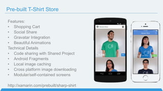 Pre-built T-Shirt Store
Features:
• Shopping Cart
• Social Share
• Gravatar Integration
• Beautiful Animations
Technical Details
• Code sharing with Shared Project
• Android Fragments
• Local image caching
• Cross platform image downloading
• Modular/self-contained screens
http://xamarin.com/prebuilt/sharp-shirt
 