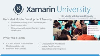 Unrivaled Mobile Development Training
– Live online training from Xamarin experts
– Lectures and labs
– One-on-one with expert Xamarin mobile
developers
What You’ll Learn
• iOS and Android Fundamentals
• Mobile App Lifecycle
• Native UI and Controls
• Cross-platform Architecture
• Mobile Best Practices
• Secure Backend Integration
 