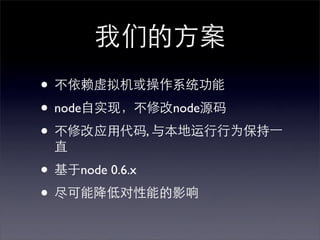 我们的方案
• 不依赖虚拟机或操作系统功能
• node自实现，不修改node源码
• 不修改应用代码, 与本地运行行为保持⼀一
 直

• 基于node 0.6.x
• 尽可能降低对性能的影响
 
