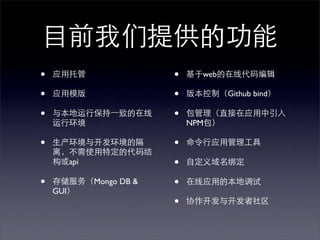目前我们提供的功能
•   应用托管              •   基于web的在线代码编辑

•   应用模版              •   版本控制（Github bind）

•   与本地运行保持⼀一致的在线     •   包管理（直接在应用中引入
    运行环境                  NPM包）

•   生产环境与开发环境的隔       •   命令行应用管理工具
    离，不需使用特定的代码结
    构或api             •   自定义域名绑定

•   存储服务（Mongo DB &   •   在线应用的本地调试
    GUI）
                      •   协作开发与开发者社区
 