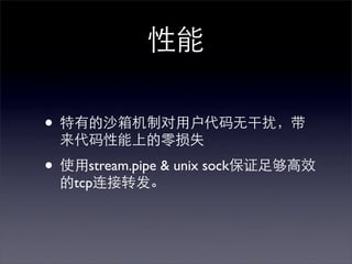 性能

• 特有的沙箱机制对用户代码无干扰，带
 来代码性能上的零损失

• 使用stream.pipe & unix sock保证足够高效
 的tcp连接转发。
 