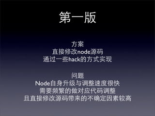 第⼀一版
         方案
    直接修改node源码
   通过⼀一些hack的方式实现

         问题
  Node自身升级与调整速度很快
   需要频繁的做对应代码调整
且直接修改源码带来的不确定因素较高
 
