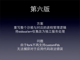 第六版

            方案
重写整个沙箱与对应的进程管理逻辑
将stdout/err收集改为独立服务处理

         问题
  由于fork不再支持customFds
 无法捕获对于应用代码语法错误
 