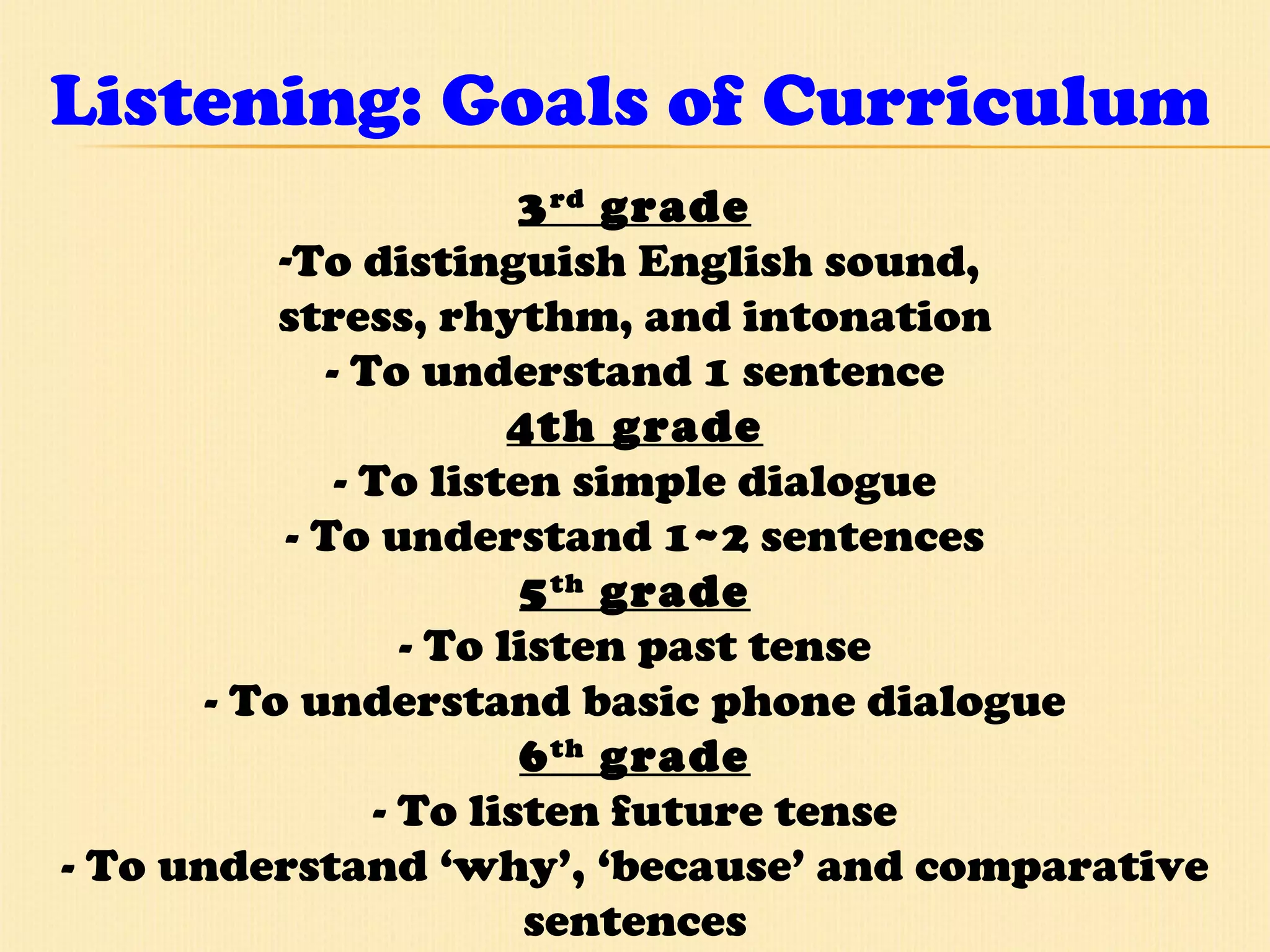 Listening: Goals of Curriculum 3 rd  grade To distinguish English sound,  stress, rhythm, and intonation - To understand 1 sentence 4th grade - To listen simple dialogue - To understand 1~2 sentences 5 th  grade - To listen past tense - To understand basic phone dialogue 6 th  grade - To listen future tense - To understand ‘why’, ‘because’ and comparative sentences 