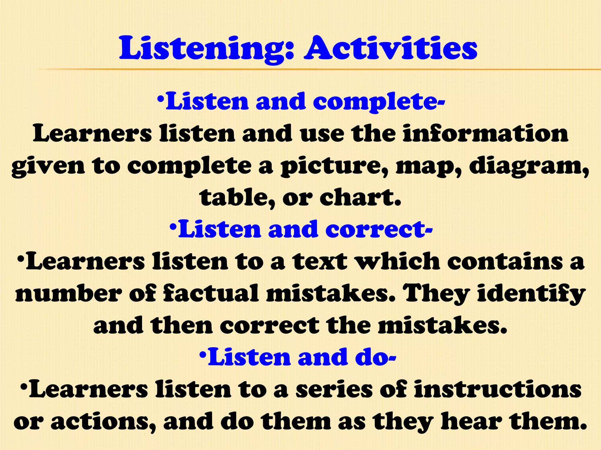 Listening: Activities Listen and complete- Learners listen and use the information given to complete a picture, map, diagram, table, or chart. Listen and correct- Learners listen to a text which contains a number of factual mistakes. They identify and then correct the mistakes. Listen and do-  Learners listen to a series of instructions or actions, and do them as they hear them. 