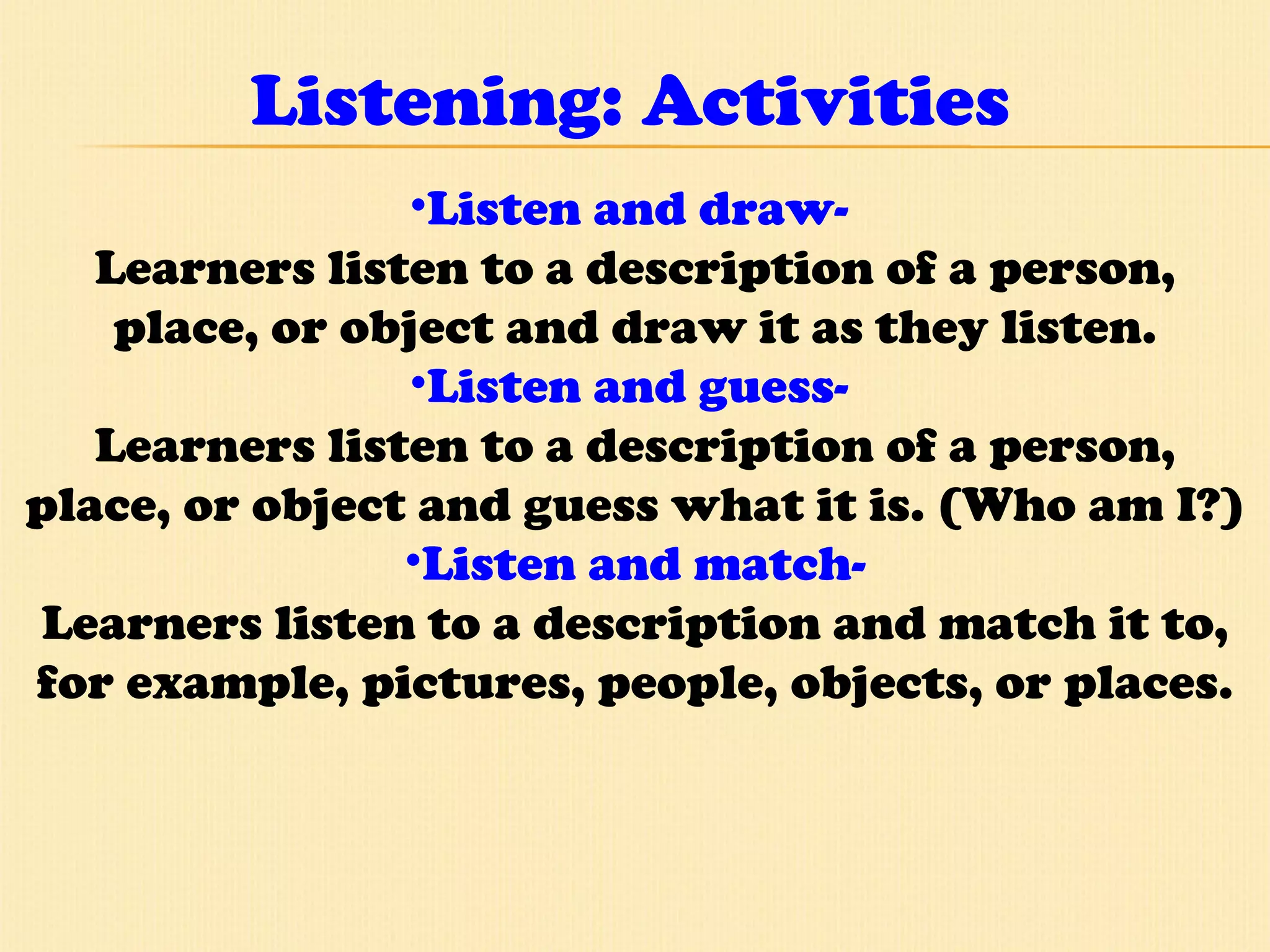 Listening: Activities Listen and draw-  Learners listen to a description of a person, place, or object and draw it as they listen. Listen and guess-  Learners listen to a description of a person, place, or object and guess what it is. (Who am I?) Listen and match- Learners listen to a description and match it to, for example, pictures, people, objects, or places. 
