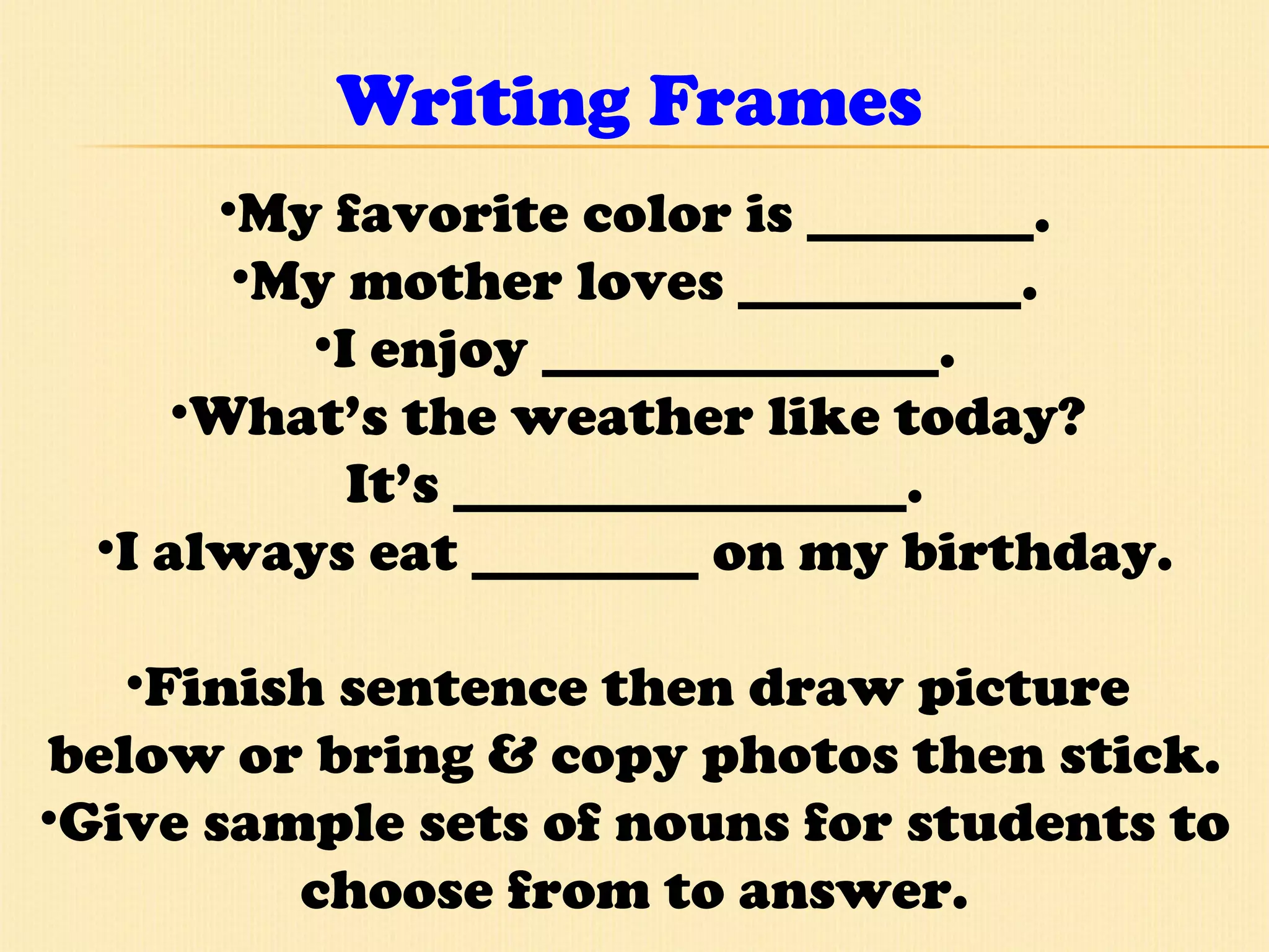 Writing Frames My favorite color is ________. My mother loves __________. I enjoy ______________. What’s the weather like today?  It’s ________________. I always eat ________ on my birthday. Finish sentence then draw picture  below or bring & copy photos then stick. Give sample sets of nouns for students to choose from to answer. 