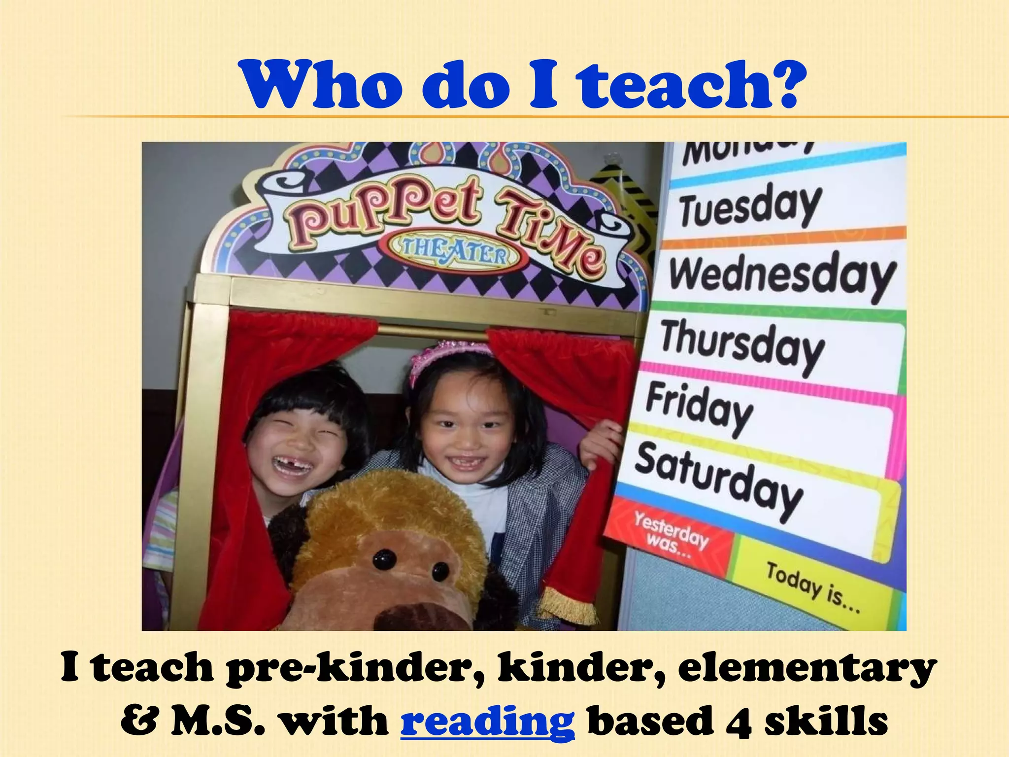 Who do I teach? I teach pre-kinder, kinder, elementary  & M.S. with  reading  based 4 skills program.  