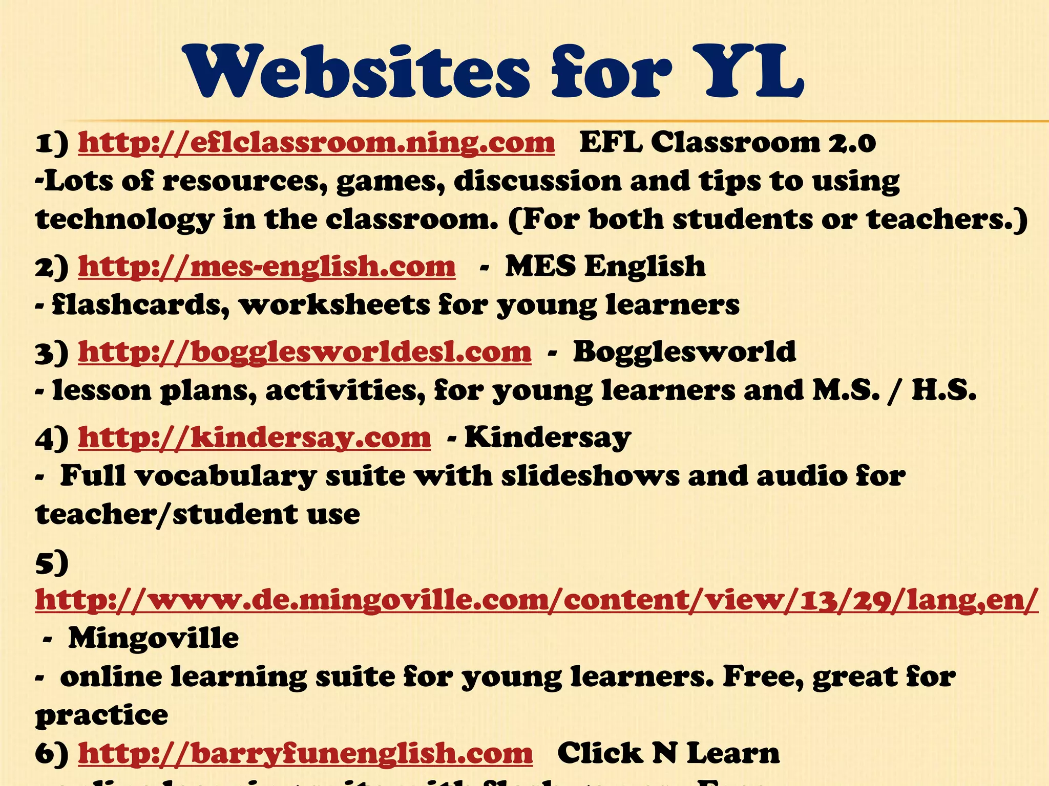 Websites for YL 1)  http://eflclassroom.ning.com    EFL Classroom 2.0 Lots of resources, games, discussion and tips to using technology in the classroom. (For both students or teachers.)  2)  http://mes-english.com    -  MES English - flashcards, worksheets for young learners 3)  http://bogglesworldesl.com   -  Bogglesworld - lesson plans, activities, for young learners and M.S. / H.S.  4)  http://kindersay.com   - Kindersay -  Full vocabulary suite with slideshows and audio for teacher/student use 5) http://www.de.mingoville.com/content/view/13/29/lang,en/  -  Mingoville -  online learning suite for young learners. Free, great for practice  6)  http://barryfunenglish.com    Click N Learn - online learning suite with flash games.  Free.   