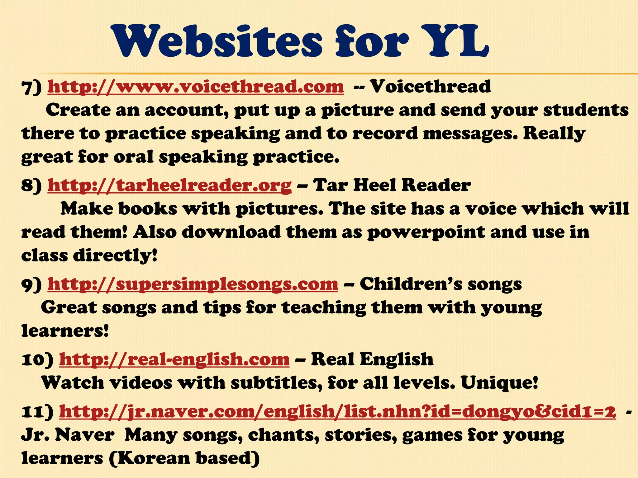 Websites for YL 7)  http://www.voicethread.com   -- Voicethread       Create an account, put up a picture and send your students there to practice speaking and to record messages. Really great for oral speaking practice.  8)  http://tarheelreader.org  – Tar Heel Reader          Make books with pictures. The site has a voice which will read them! Also download them as powerpoint and use in class directly!  9)  http://supersimplesongs.com  – Children’s songs      Great songs and tips for teaching them with young learners!  10)  http://real-english.com  – Real English      Watch videos with subtitles, for all levels. Unique!  11)  http://jr.naver.com/english/list.nhn?id=dongyo&cid1=2   - Jr. Naver  Many songs, chants, stories, games for young learners (Korean based) 