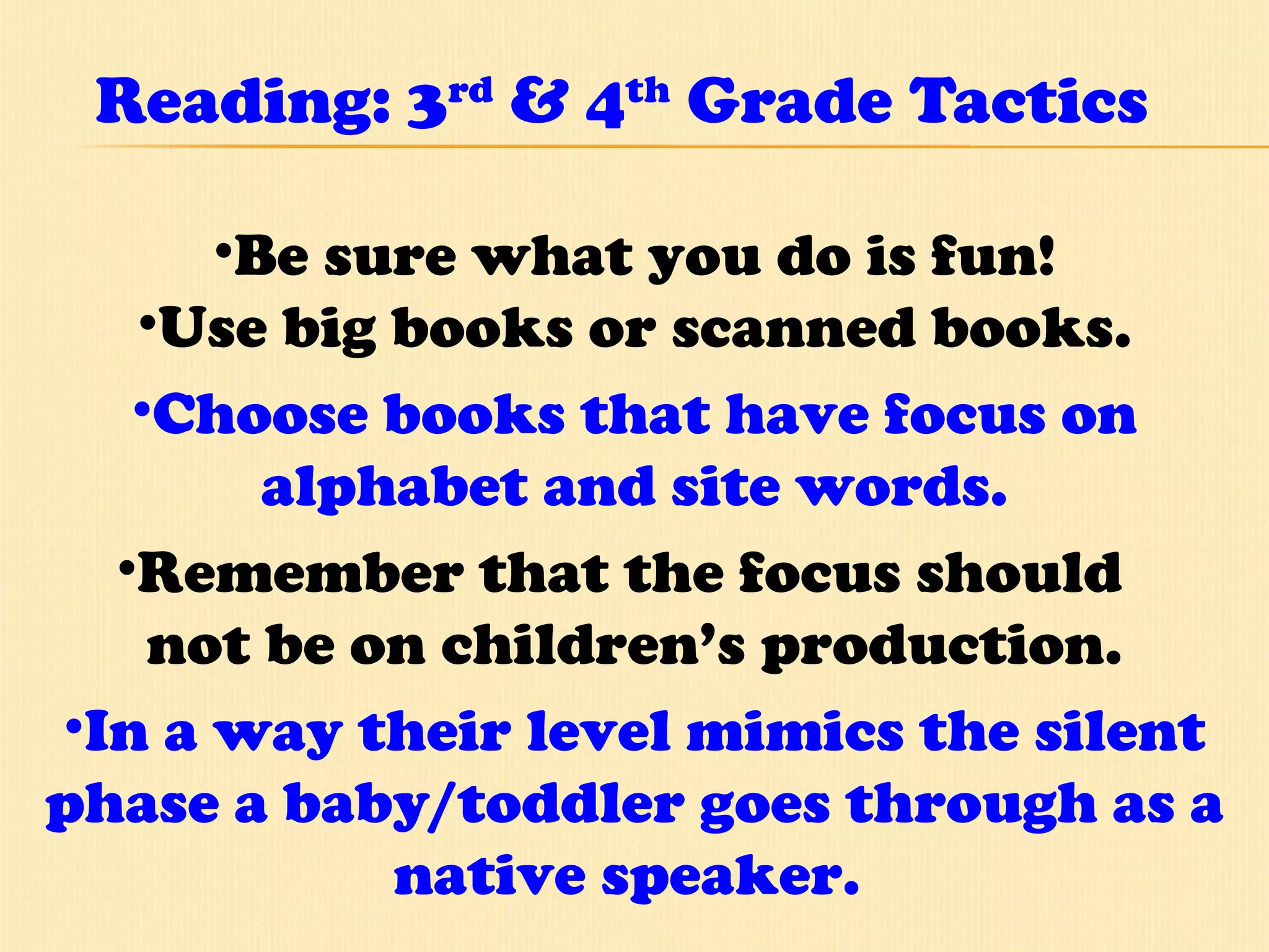 Reading: 3 rd  & 4 th  Grade Tactics Be sure what you do is fun! Use big books or scanned books. Choose books that have focus on alphabet and site words. Remember that the focus should  not be on children’s production. In a way their level mimics the silent phase a baby/toddler goes through as a native speaker.  