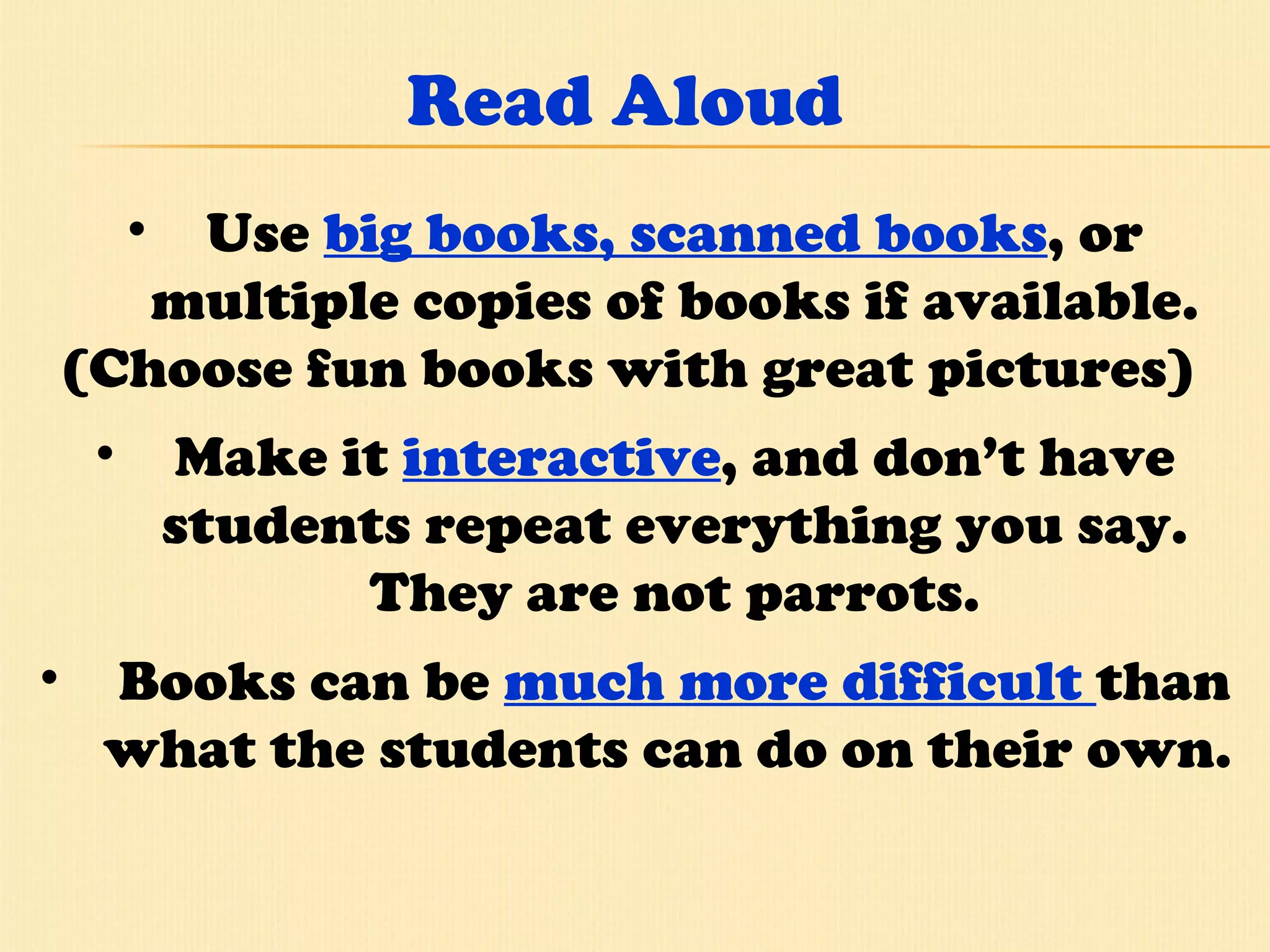Read Aloud Use  big books, scanned books , or multiple copies of books if available. (Choose fun books with great pictures)  Make it  interactive , and don’t have students repeat everything you say. They are not parrots. Books can be   much more difficult  than what the students can do on their own.  