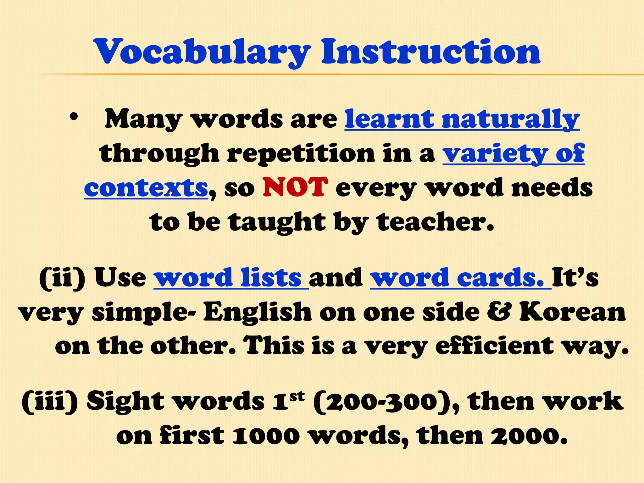 Vocabulary Instruction Many words are  learnt naturally  through repetition in a  variety of contexts , so  NOT  every word needs  to be taught by teacher. (ii) Use  word lists  and  word cards.  It’s  very simple- English on one side & Korean  on the other. This is a very efficient way. (iii) Sight words 1 st  (200-300), then work on first 1000 words, then 2000. 