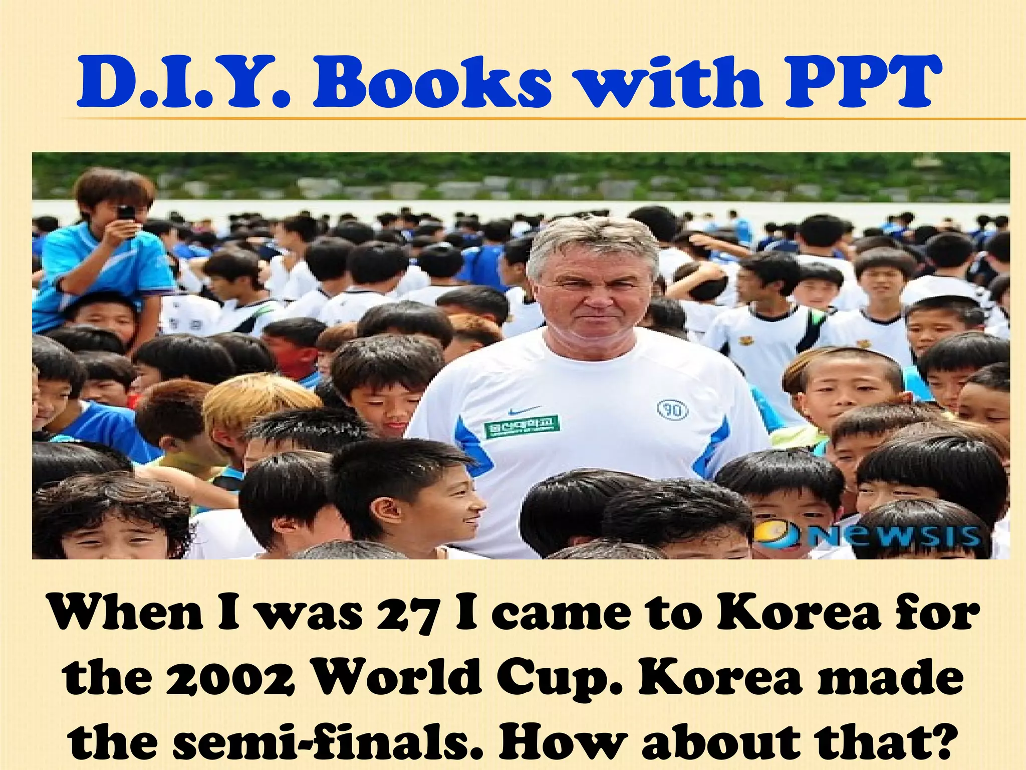 D.I.Y. Books with PPT When I was 27 I came to Korea for the 2002 World Cup. Korea made the semi-finals. How about that? 