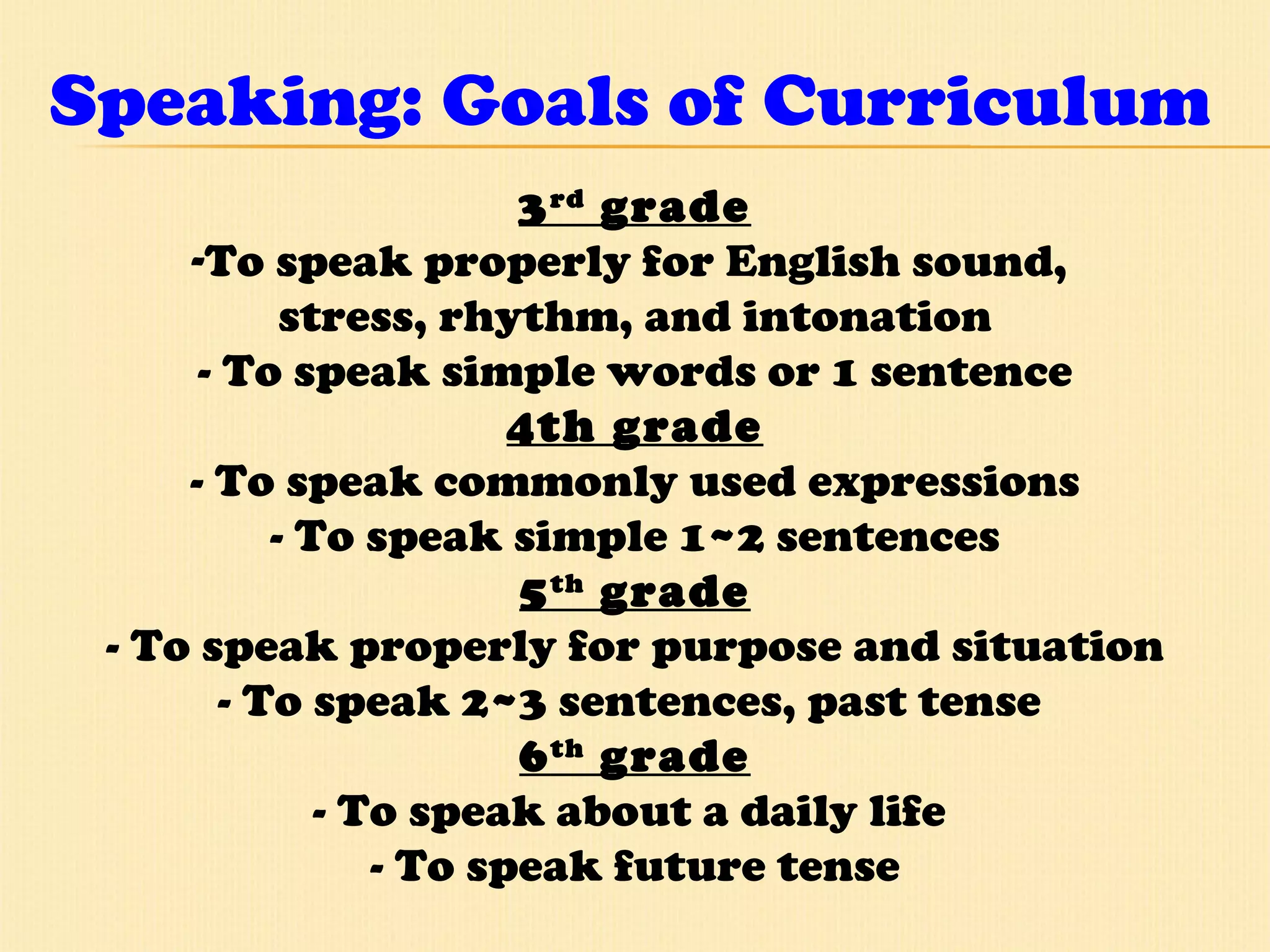 Speaking: Goals of Curriculum 3 rd  grade To speak properly for English sound,  stress, rhythm, and intonation - To speak simple words or 1 sentence 4th grade - To speak commonly used expressions - To speak simple 1~2 sentences 5 th  grade - To speak properly for purpose and situation - To speak 2~3 sentences, past tense  6 th  grade - To speak about a daily life  - To speak future tense 