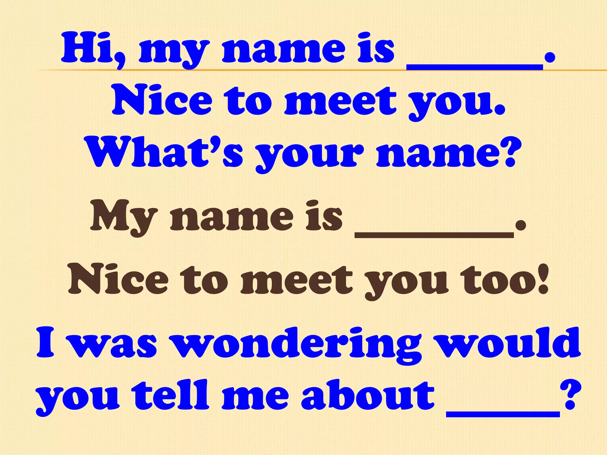 Hi, my name is ______. Nice to meet you. What’s your name?  My name is _______. Nice to meet you too! I was wondering would you tell me about _____? 