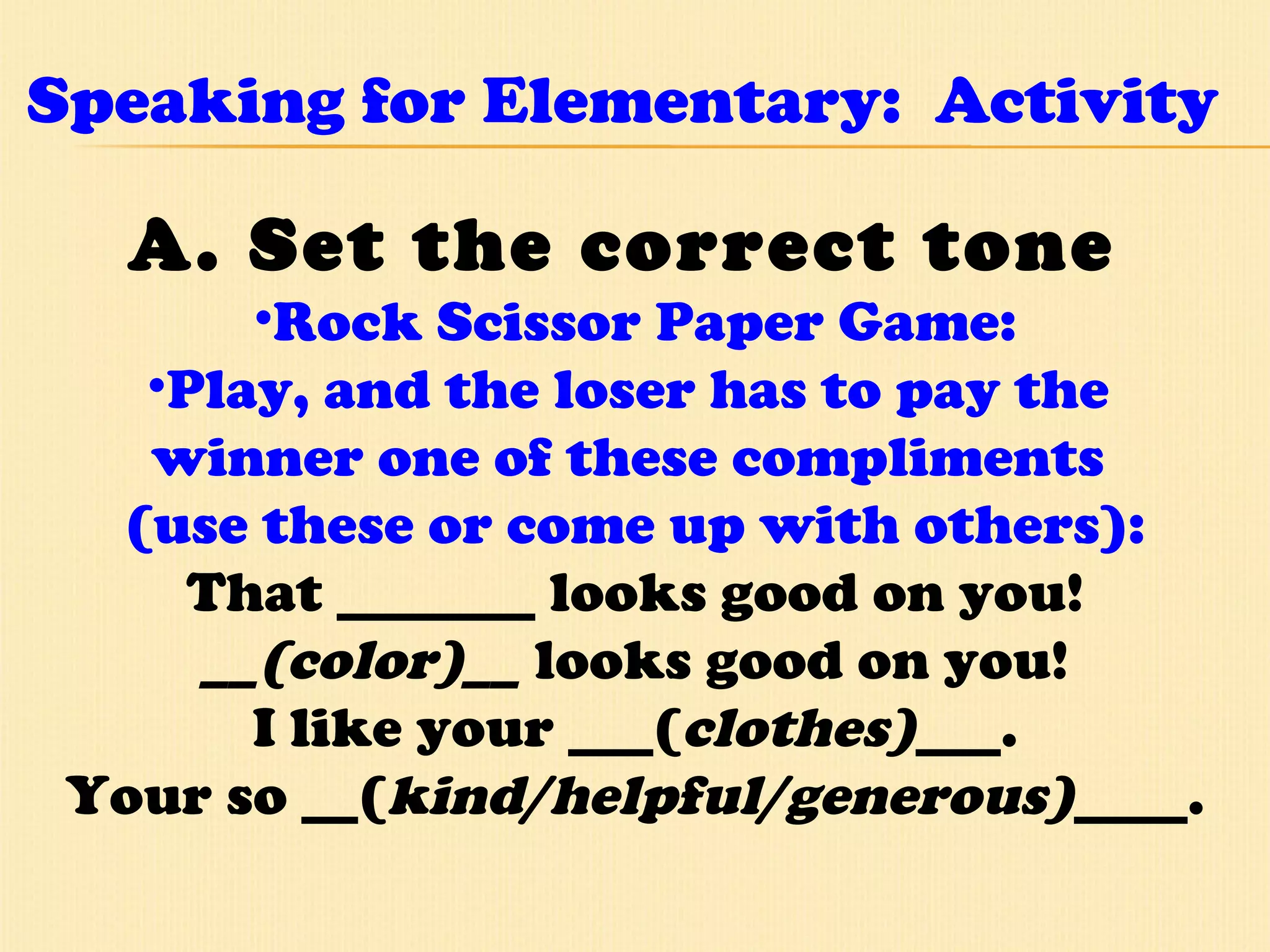 Speaking for Elementary:  Activity A. Set the correct tone  Rock Scissor Paper Game: Play, and the loser has to pay the  winner one of these compliments  (use these or come up with others): That _______ looks good on you! __(color)__  looks good on you! I like your ___( clothes) ___. Your so __( kind/helpful/generous) ____. 
