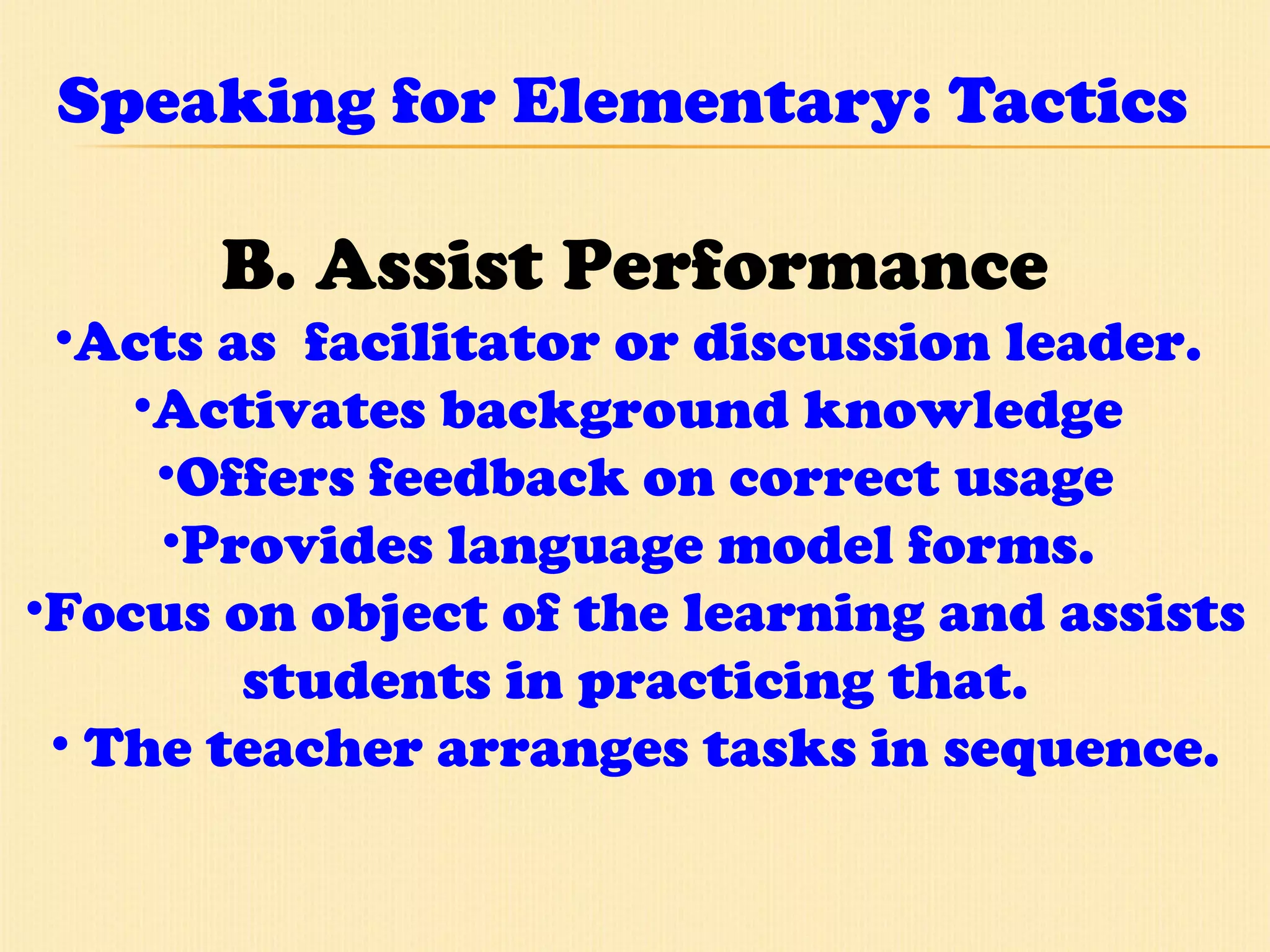Speaking for Elementary: Tactics B. Assist Performance Acts as  facilitator or discussion leader.  Activates background knowledge  Offers feedback on correct usage Provides language model forms.  Focus on object of the learning and assists students in practicing that. The teacher arranges tasks in sequence. 