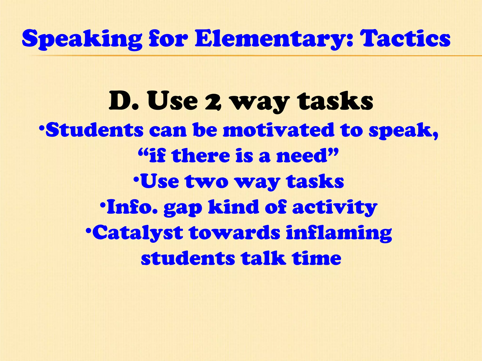 Speaking for Elementary: Tactics D. Use 2 way tasks Students can be motivated to speak,  “ if there is a need”  Use two way tasks  Info. gap kind of activity  Catalyst towards inflaming  students talk time 