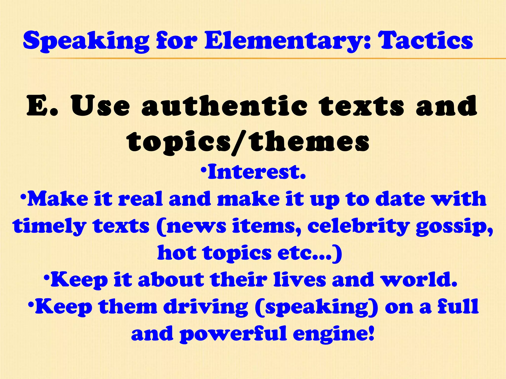 Speaking for Elementary: Tactics E. Use authentic texts and topics/themes   Interest. Make it real and make it up to date with timely texts (news items, celebrity gossip, hot topics etc…)  Keep it about their lives and world.  Keep them driving (speaking) on a full and powerful engine! 