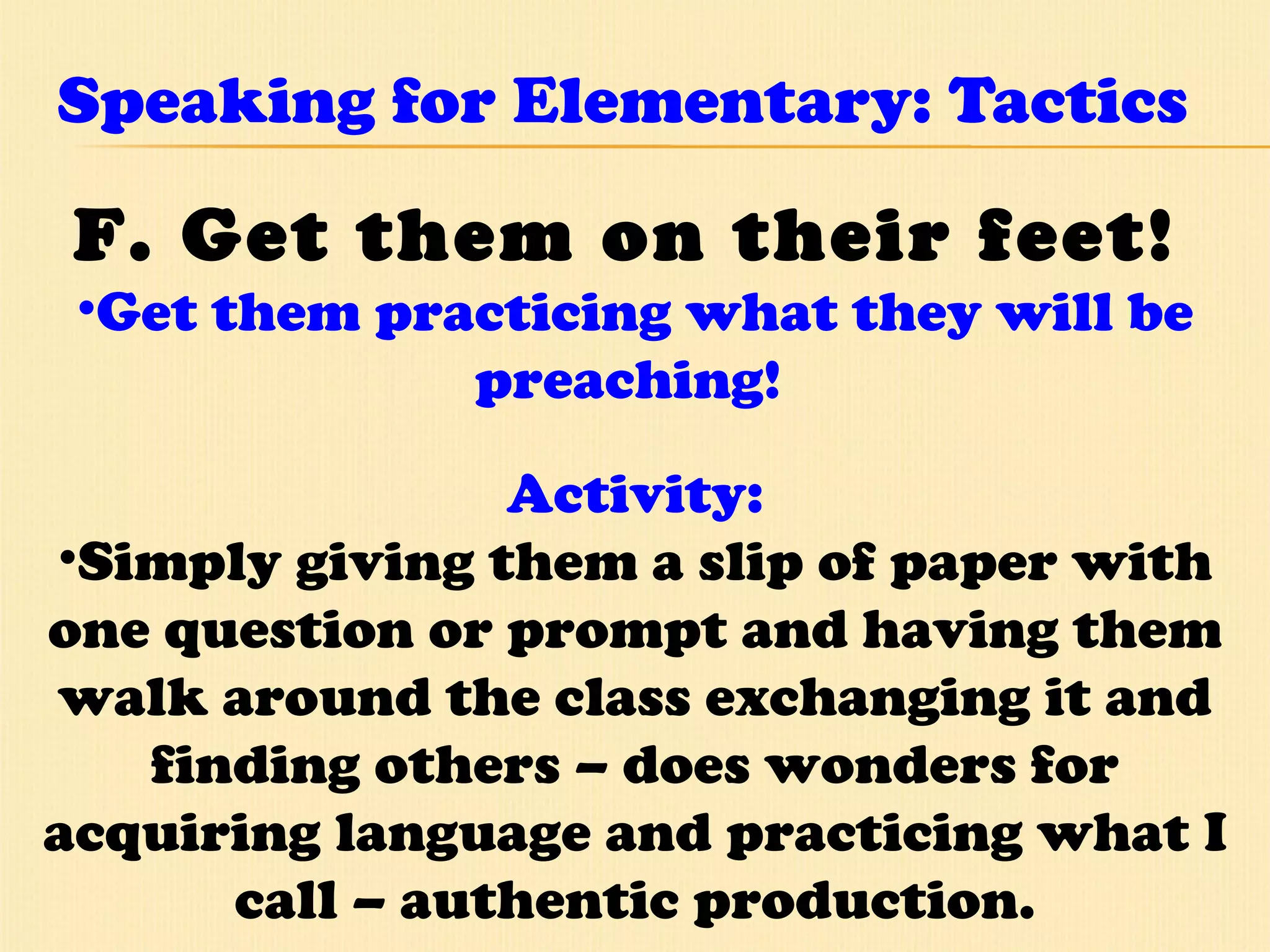 Speaking for Elementary: Tactics F. Get them on their feet!   Get them practicing what they will be preaching!  Activity: Simply giving them a slip of paper with one question or prompt and having them walk around the class exchanging it and finding others – does wonders for acquiring language and practicing what I call – authentic production. 