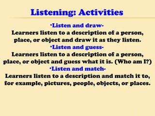 Listening: Activities Listen and draw-  Learners listen to a description of a person, place, or object and draw it as they listen. Listen and guess-  Learners listen to a description of a person, place, or object and guess what it is. (Who am I?) Listen and match- Learners listen to a description and match it to, for example, pictures, people, objects, or places. 