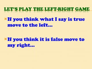 If you think what I say is true move to the left… If you think it is false move to my right… 