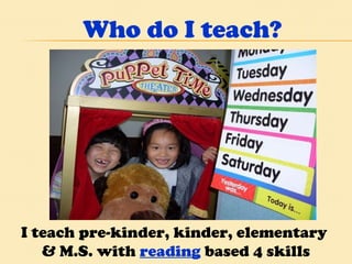 Who do I teach? I teach pre-kinder, kinder, elementary  & M.S. with  reading  based 4 skills program.  