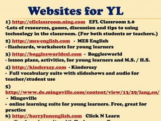 Websites for YL 1)  http://eflclassroom.ning.com    EFL Classroom 2.0 Lots of resources, games, discussion and tips to using technology in the classroom. (For both students or teachers.)  2)  http://mes-english.com    -  MES English - flashcards, worksheets for young learners 3)  http://bogglesworldesl.com   -  Bogglesworld - lesson plans, activities, for young learners and M.S. / H.S.  4)  http://kindersay.com   - Kindersay -  Full vocabulary suite with slideshows and audio for teacher/student use 5) http://www.de.mingoville.com/content/view/13/29/lang,en/  -  Mingoville -  online learning suite for young learners. Free, great for practice  6)  http://barryfunenglish.com    Click N Learn - online learning suite with flash games.  Free.   