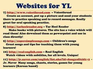 Websites for YL 7)  http://www.voicethread.com   -- Voicethread       Create an account, put up a picture and send your students there to practice speaking and to record messages. Really great for oral speaking practice.  8)  http://tarheelreader.org  – Tar Heel Reader          Make books with pictures. The site has a voice which will read them! Also download them as powerpoint and use in class directly!  9)  http://supersimplesongs.com  – Children’s songs      Great songs and tips for teaching them with young learners!  10)  http://real-english.com  – Real English      Watch videos with subtitles, for all levels. Unique!  11)  http://jr.naver.com/english/list.nhn?id=dongyo&cid1=2   - Jr. Naver  Many songs, chants, stories, games for young learners (Korean based) 