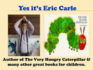 Yes it’s Eric Carle Author of The Very Hungry Caterpillar & many other great books for children. 