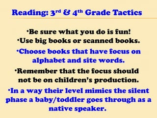 Reading: 3 rd  & 4 th  Grade Tactics Be sure what you do is fun! Use big books or scanned books. Choose books that have focus on alphabet and site words. Remember that the focus should  not be on children’s production. In a way their level mimics the silent phase a baby/toddler goes through as a native speaker.  