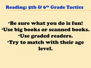 Reading: 5th & 6 th  Grade Tactics Be sure what you do is fun! Use big books or scanned books. Use graded readers. Try to match with their age level. 